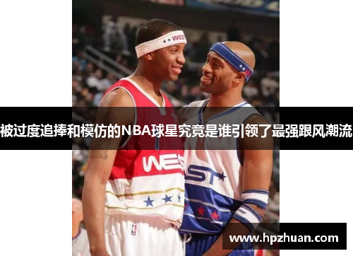 被过度追捧和模仿的NBA球星究竟是谁引领了最强跟风潮流