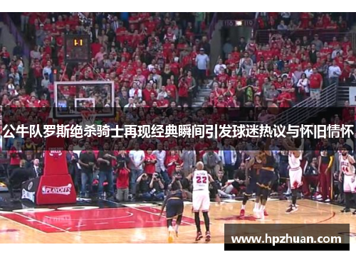 公牛队罗斯绝杀骑士再现经典瞬间引发球迷热议与怀旧情怀