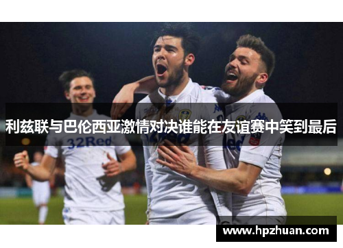 利兹联与巴伦西亚激情对决谁能在友谊赛中笑到最后