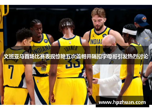 文班亚马首场比赛表现惊艳五次盖帽并隔扣字母哥引发热烈讨论